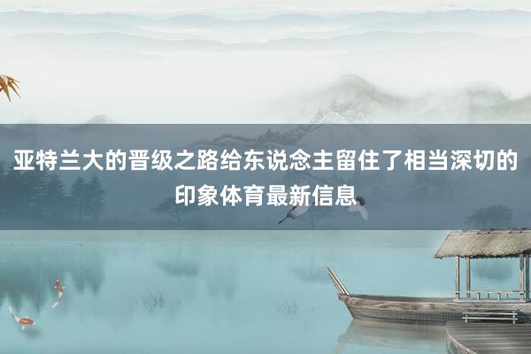 亚特兰大的晋级之路给东说念主留住了相当深切的印象体育最新信息
