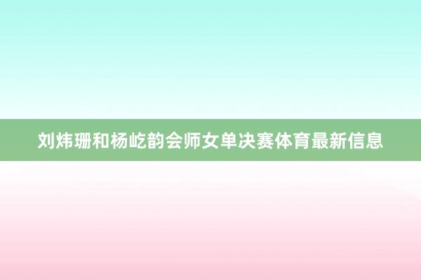 刘炜珊和杨屹韵会师女单决赛体育最新信息