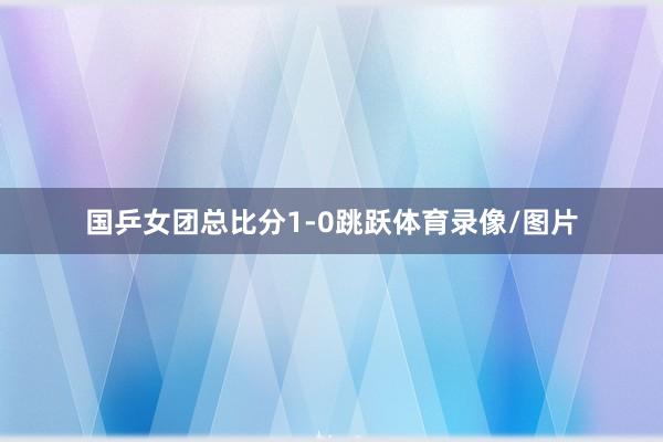 国乒女团总比分1-0跳跃体育录像/图片