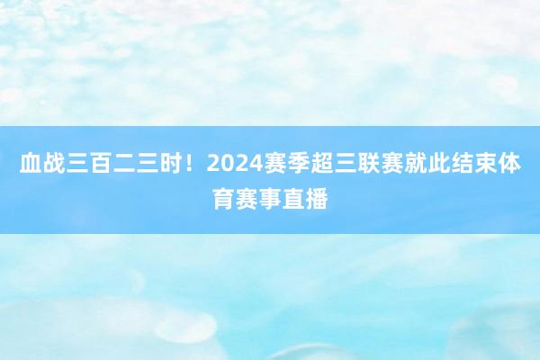 血战三百二三时！2024赛季超三联赛就此结束体育赛事直播