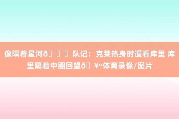像隔着星河🌌队记：克莱热身时遥看库里 库里隔着中圈回望🥺体育录像/图片