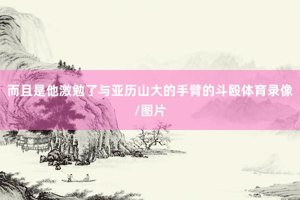 而且是他激勉了与亚历山大的手臂的斗殴体育录像/图片