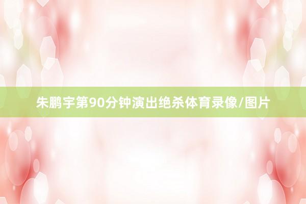 朱鹏宇第90分钟演出绝杀体育录像/图片