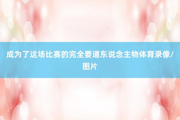 成为了这场比赛的完全要道东说念主物体育录像/图片