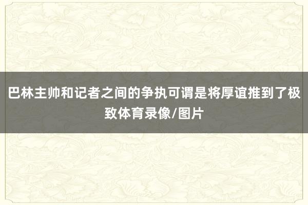 巴林主帅和记者之间的争执可谓是将厚谊推到了极致体育录像/图片