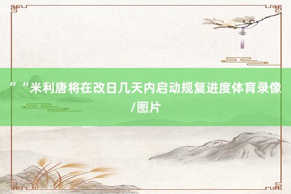 ”“米利唐将在改日几天内启动规复进度体育录像/图片