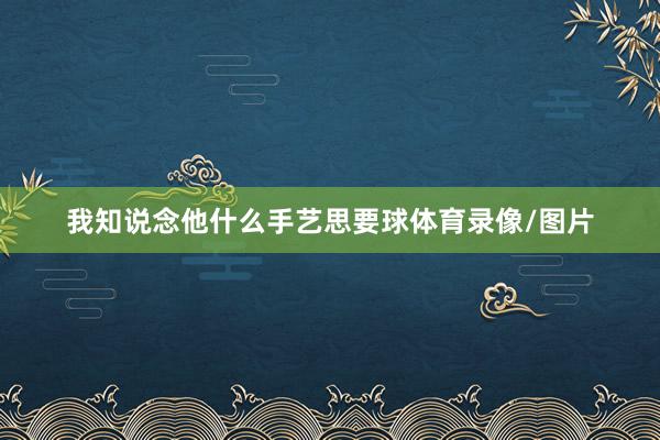 我知说念他什么手艺思要球体育录像/图片