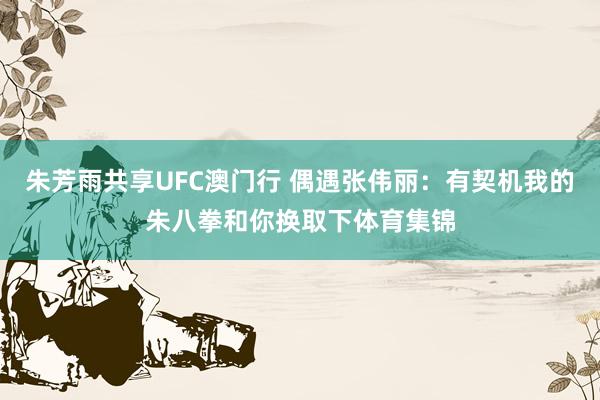 朱芳雨共享UFC澳门行 偶遇张伟丽：有契机我的朱八拳和你换取下体育集锦