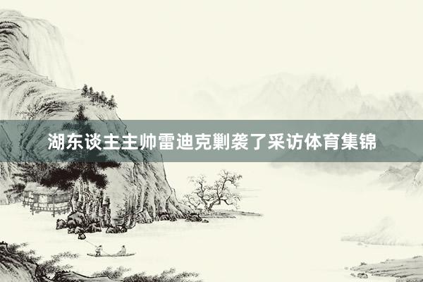 湖东谈主主帅雷迪克剿袭了采访体育集锦