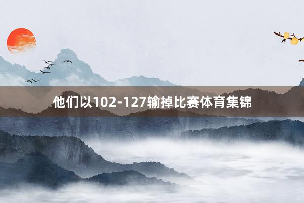 他们以102-127输掉比赛体育集锦