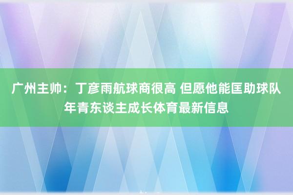 广州主帅：丁彦雨航球商很高 但愿他能匡助球队年青东谈主成长体育最新信息