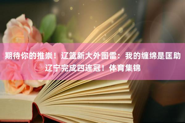 期待你的推崇！辽篮新大外图雷：我的缠绵是匡助辽宁完成四连冠！体育集锦