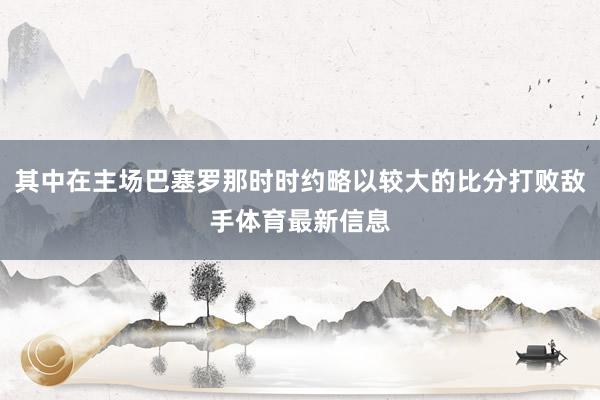 其中在主场巴塞罗那时时约略以较大的比分打败敌手体育最新信息