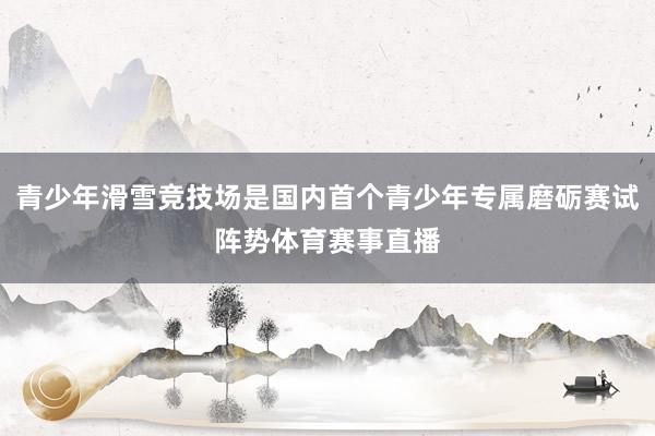 青少年滑雪竞技场是国内首个青少年专属磨砺赛试阵势体育赛事直播