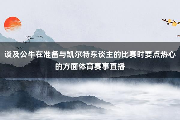 谈及公牛在准备与凯尔特东谈主的比赛时要点热心的方面体育赛事直播