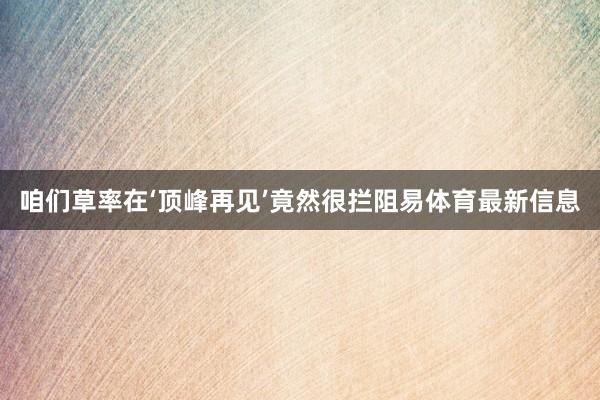 咱们草率在‘顶峰再见’竟然很拦阻易体育最新信息