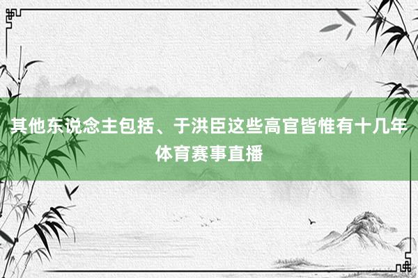 其他东说念主包括、于洪臣这些高官皆惟有十几年体育赛事直播