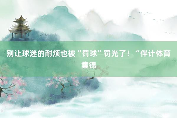 别让球迷的耐烦也被“罚球”罚光了！“伴计体育集锦