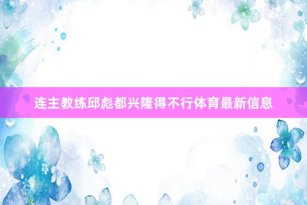 连主教练邱彪都兴隆得不行体育最新信息