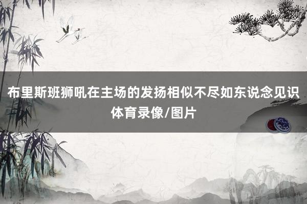 布里斯班狮吼在主场的发扬相似不尽如东说念见识体育录像/图片