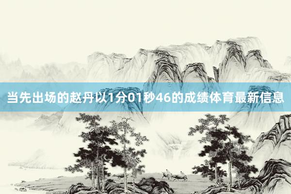 当先出场的赵丹以1分01秒46的成绩体育最新信息