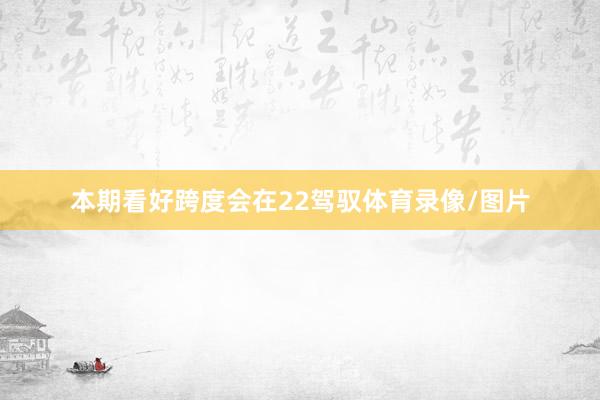 本期看好跨度会在22驾驭体育录像/图片