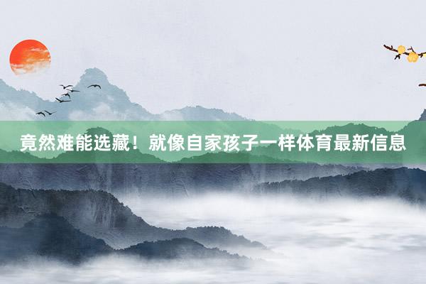 竟然难能选藏！就像自家孩子一样体育最新信息