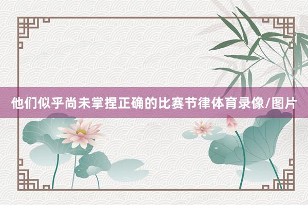 他们似乎尚未掌捏正确的比赛节律体育录像/图片