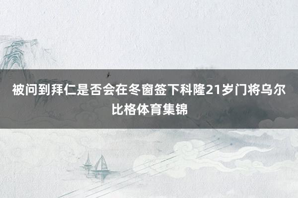 被问到拜仁是否会在冬窗签下科隆21岁门将乌尔比格体育集锦