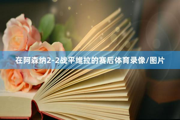 在阿森纳2-2战平维拉的赛后体育录像/图片