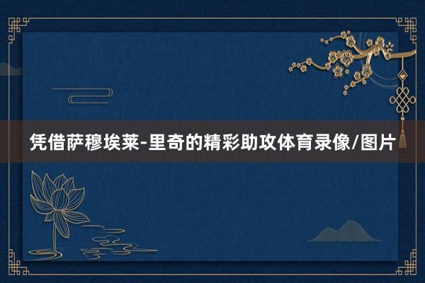 凭借萨穆埃莱-里奇的精彩助攻体育录像/图片