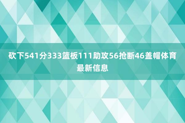砍下541分333篮板111助攻56抢断46盖帽体育最新信息