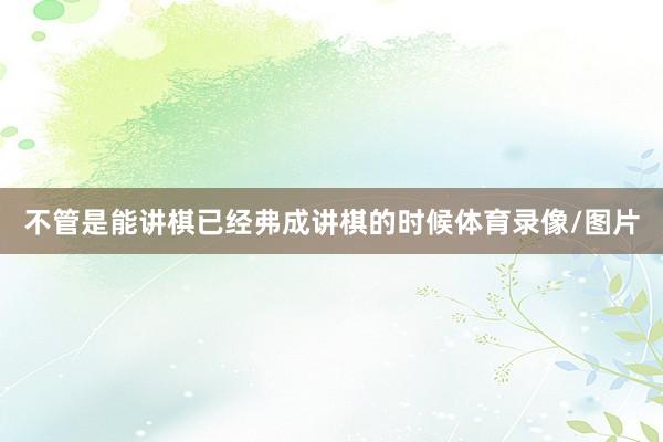 不管是能讲棋已经弗成讲棋的时候体育录像/图片
