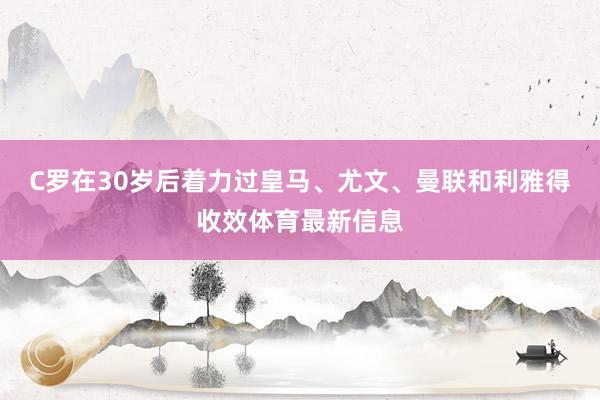 C罗在30岁后着力过皇马、尤文、曼联和利雅得收效体育最新信息