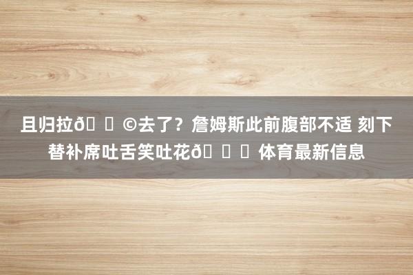 且归拉💩去了？詹姆斯此前腹部不适 刻下替补席吐舌笑吐花😂体育最新信息
