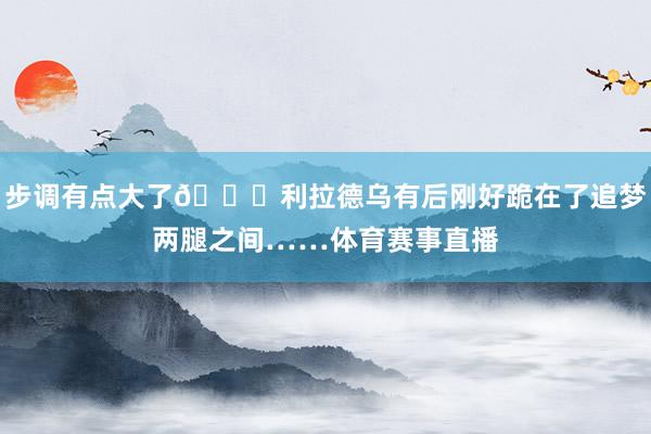 步调有点大了😂利拉德乌有后刚好跪在了追梦两腿之间……体育赛事直播
