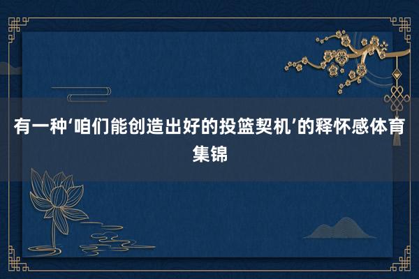 有一种‘咱们能创造出好的投篮契机’的释怀感体育集锦