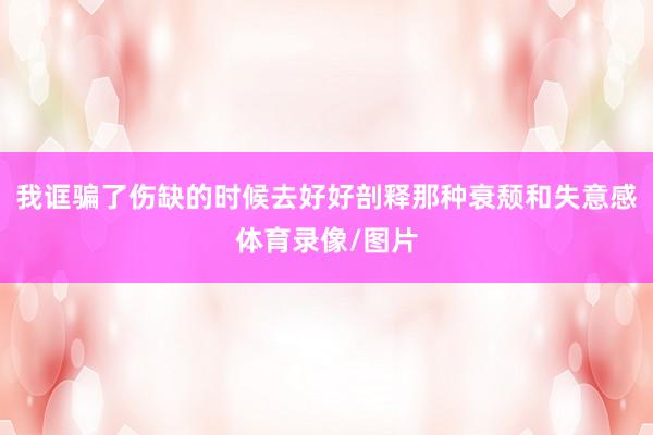 我诓骗了伤缺的时候去好好剖释那种衰颓和失意感体育录像/图片