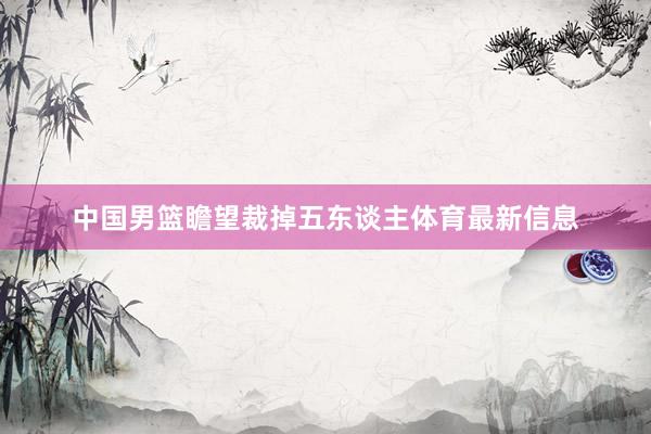 中国男篮瞻望裁掉五东谈主体育最新信息