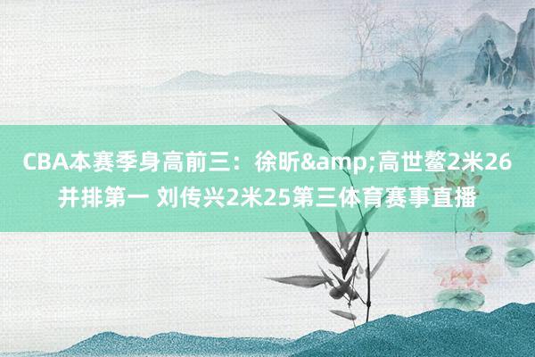 CBA本赛季身高前三：徐昕&高世鳌2米26并排第一 刘传兴2米25第三体育赛事直播