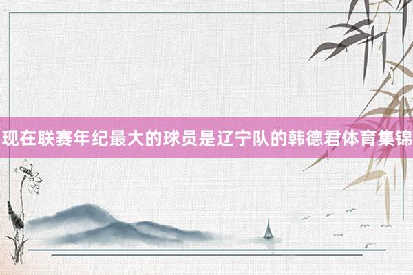 现在联赛年纪最大的球员是辽宁队的韩德君体育集锦