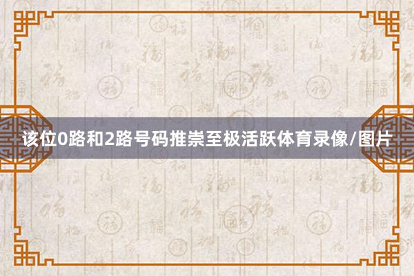 该位0路和2路号码推崇至极活跃体育录像/图片