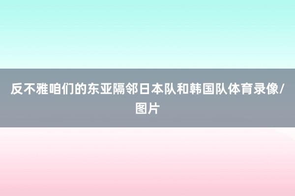 反不雅咱们的东亚隔邻日本队和韩国队体育录像/图片