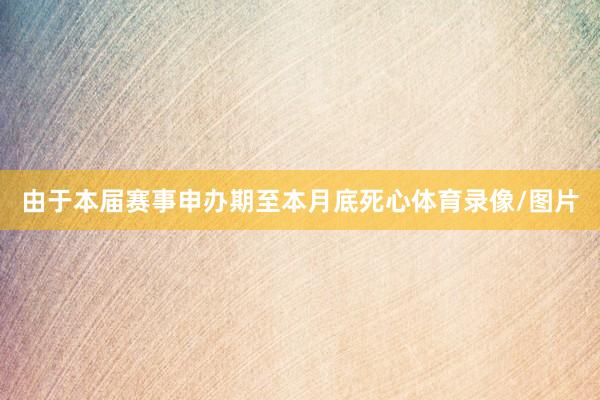 由于本届赛事申办期至本月底死心体育录像/图片