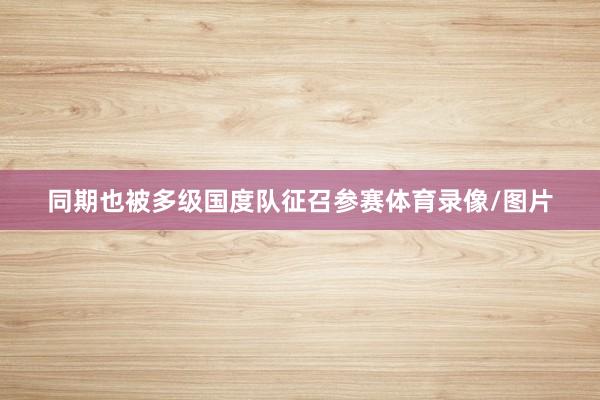 同期也被多级国度队征召参赛体育录像/图片