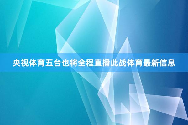 央视体育五台也将全程直播此战体育最新信息