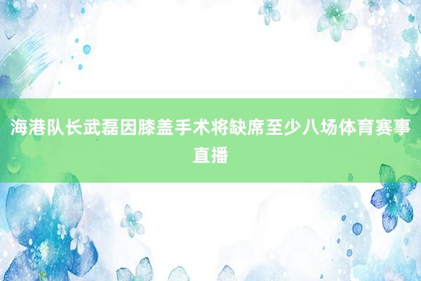 海港队长武磊因膝盖手术将缺席至少八场体育赛事直播