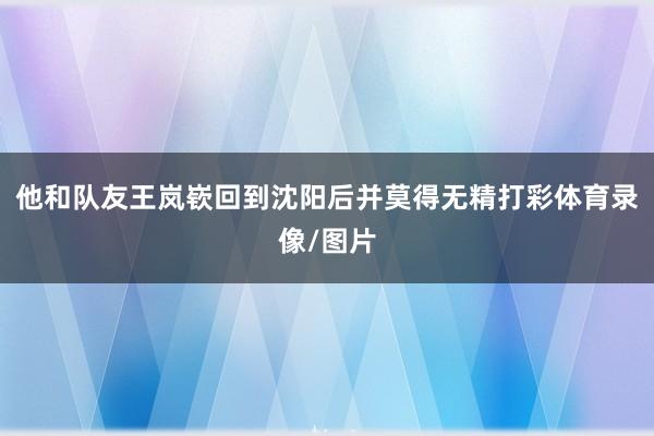 他和队友王岚嵚回到沈阳后并莫得无精打彩体育录像/图片