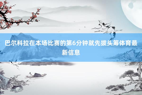 巴尔科拉在本场比赛的第6分钟就先拔头筹体育最新信息