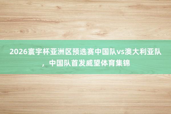 2026寰宇杯亚洲区预选赛中国队vs澳大利亚队，中国队首发威望体育集锦
